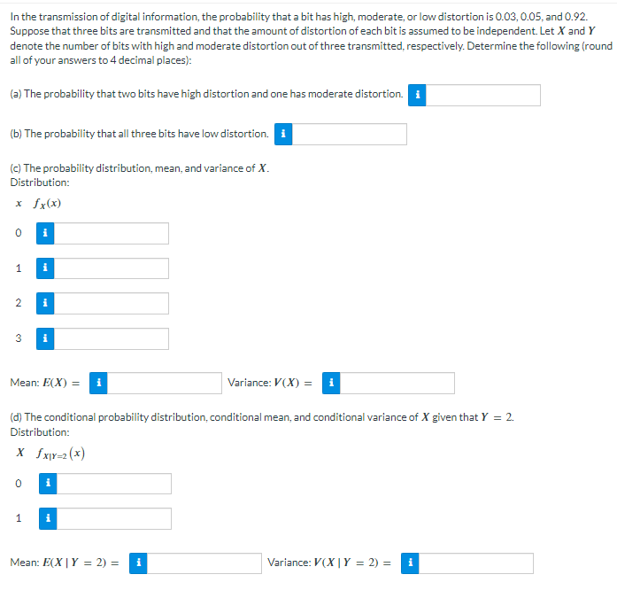 In the transmission of digital information, the probability that a bit has high, moderate, or low distortion is 0.03, 0.05, and 0.92.
Suppose that three bits are transmitted and that the amount of distortion of each bit is assumed to be independent. Let X and Y
denote the number of bits with high and moderate distortion out of three transmitted, respectively. Determine the following (round
all of your answers to 4 decimal places):
(a) The probability that two bits have high distortion and one has moderate distortion. i
(b) The probability that all three bits have low distortion.
(c) The probability distribution, mean, and variance of X.
Distribution:
x fx(x)
1
2
i
i
3 i
0
i
Mean: E(X) =
1
(d) The conditional probability distribution, conditional mean, and conditional variance of X given that Y = 2.
Distribution:
X fx|Y=2(x)
i
i
Variance: V(X) =
Mean: E(X | Y = 2) = i
Variance: V(X | Y = 2) = i