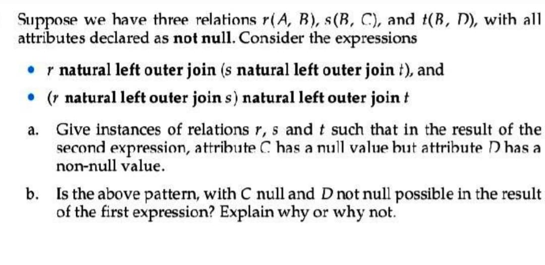 Suppose we have three relations r(A, B), s(B, C), and t(B, D), with all
attributes declared as not null. Consider the expressions
• r natural left outer join (s natural left outer join t), and
• ( natural left outer join s) natural left outer join t
a.
Give instances of relations r, s and t such that in the result of the
second expression, attribute C has a null value but attribute D has a
non-null value.
b. Is the above pattern, with C null and D not null possible in the result
of the first expression? Explain why or why not.