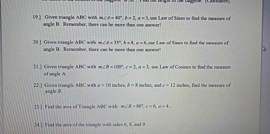 TIagpole.
Calculator).
19.] Given triangle ABC with mLA=40°, b= 2, a = 3, use Law of Sines to find the measure of
angle B. Remember, there can be more than one answer!
20.] Given triangle ABC with mZA= 35°, b= 8, a = 6,use Law of Sines to find the measure of
angle B. Remember, there can be more than one answer!
21.] Given triangle ABC with mZB =100°, c= 2, a= 3, use Law of Cosines to find the measure
of angle A.
22.] Given triangle ABC with a = 10 inches, b = 8 inches, and c= 12 inches, find the measure of
angle B.
%3D
23.] Find the area of Triangle ABC with mZB = 80°, c = 6, a=4.
24.] Find the area of the triangle with sides 6, 8, and 9.
