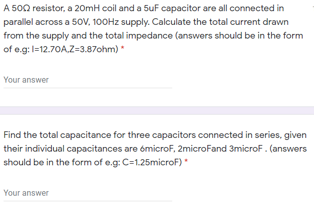 A 502 resistor, a 20mH coil and a 5uF capacitor are all connected in
parallel across a 50V, 100HZ supply. Calculate the total current drawn
from the supply and the total impedance (answers should be in the form
of e.g: I=12.70A,Z=3.87ohm) *
Your answer
Find the total capacitance for three capacitors connected in series, given
their individual capacitances are ómicroF, 2microFand 3microF. (answers
should be in the form of e.g: C=1.25microF) *
Your answer
