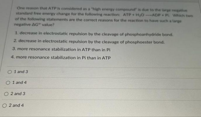 One reason that ATP is considered as a "high energy compound" is due to the large negative
standard free energy change for the following reaction: ATP+H₂O-ADP PL. Which two
of the following statements are the correct reasons for the reaction to have such a large
negative AG" value?
1. decrease in electrostatic repulsion by the cleavage of phosphoanhydride bond.
2. decrease in electrostatic repulsion by the cleavage of phosphoester bond.
3. more resonance stabilization in ATP than in Pi
4. more resonance stabilization in Pi than in ATP
O 1 and 3
O 1 and 4
O 2 and 3
O2 and 4