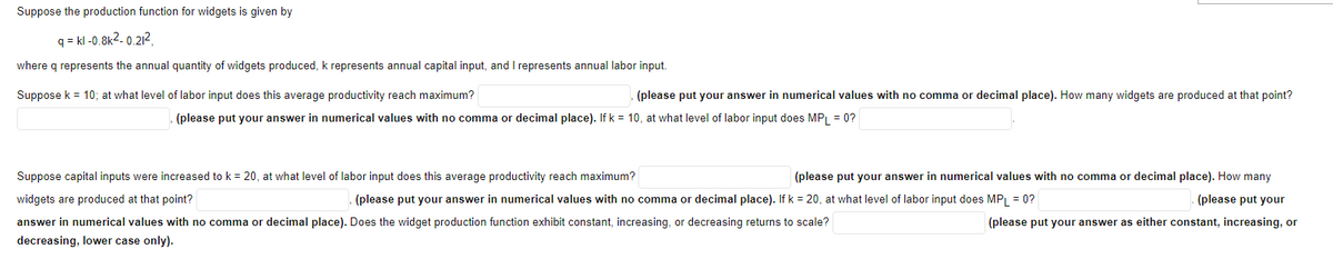 Suppose the production function for widgets is given by
q=kl -0.8k²-0.21²
where q represents the annual quantity of widgets produced, k represents annual capital input, and I represents annual labor input.
Suppose k = 10; at what level of labor input does this average productivity reach maximum?
(please put your answer in numerical values with no comma or decimal place). How many widgets are produced at that point?
(please put your answer in numerical values with no comma or decimal place). If k = 10, at what level of labor input does MPL = 0?
Suppose capital inputs were increased to k = 20, at what level of labor input does this average productivity reach maximum?
widgets are produced at that point?
(please put your answer in numerical values with no comma or decimal place). If k = 20, at what level of labor input does MPL = 0?
answer in numerical values with no comma or decimal place). Does the widget production function exhibit constant, increasing, or decreasing returns to scale?
decreasing, lower case only).
(please put your answer in numerical values with no comma or decimal place). How many
(please put your
(please put your answer as either constant, increasing, or