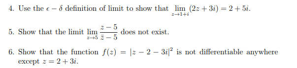 4. Use the € - 8 definition of limit to show that lim (2z+3i) = 2+5i.
z+1+i
5. Show that the limit lim
-5
2-52-5
does not exist.
6. Show that the function f(z) = |z − 2 − 3i|² is not differentiable anywhere
except z = 2+ 3i.