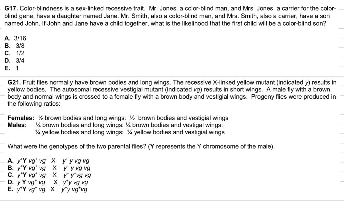 ### Problem G17

**Color-blindness is a sex-linked recessive trait.**
- Mr. Jones, a color-blind man, and Mrs. Jones, a carrier for the color-blind gene, have a daughter named Jane.
- Mr. Smith, also a color-blind man, and Mrs. Smith, also a carrier, have a son named John.

**Question:**
If John and Jane have a child together, what is the likelihood that the first child will be a color-blind son?

**Options:**
- A. 3/16
- B. 3/8
- C. 1/2
- D. 3/4
- E. 1

---

### Problem G21

**Fruit flies normally have brown bodies and long wings.**
- The recessive X-linked yellow mutant (indicated y) results in yellow bodies.
- The autosomal recessive vestigial mutant (indicated vg) results in short wings.
A male fly with a brown body and normal wings is crossed to a female fly with a brown body and vestigial wings.

**Progeny flies were produced in the following ratios:**

**Females:**
- ½ brown bodies and long wings
- ½ brown bodies and vestigial wings

**Males:**
- ¼ brown bodies and long wings
- ¼ brown bodies and vestigial wings
- ¼ yellow bodies and long wings
- ¼ yellow bodies and vestigial wings

**Question:**
What were the genotypes of the two parental flies? (Y represents the Y chromosome of the male).

**Options:**
- A. y+Y vg+ vg+ X y+ y vg vg
- B. y+Y vg+ vg X y+ y vg vg
- C. y+Y vg+ vg X y+ y+ vg vg
- D. y Y vg vg X y+ y vg vg
- E. y+Y vg+ vg X y+ y+ vg+vg