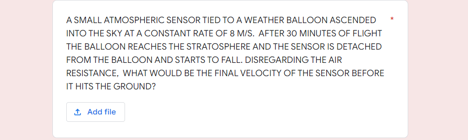 A SMALL ATMOSPHERIC SENSOR TIED TO A WEATHER BALLOON ASCENDED
INTO THE SKY AT A CONSTANT RATE OF 8 M/S. AFTER 30 MINUTES OF FLIGHT
THE BALLOON REACHES THE STRATOSPHERE AND THE SENSOR IS DETACHED
FROM THE BALLOON AND STARTS TO FALL. DISREGARDING THE AIR
RESISTANCE, WHAT WOULD BE THE FINAL VELOCITY OF THE SENSOR BEFORE
IT HITS THE GROUND?
1 Add file
