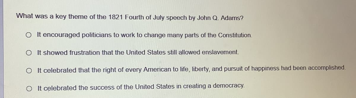 What was a key theme of the 1821 Fourth of July speech by John Q. Adams?
O It encouraged politicians to work to change many parts of the Constitution.
O It showed frustration that the United States still allowed enslavement.
O It celebrated that the right of every American to life, liberty, and pursuit of happiness had been accomplished.
O It celebrated the success of the United States in creating a democracy.
