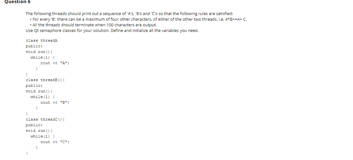 Question 6
The following threads should print out a sequence of 'A's, 'B's and 'C's so that the following rules are satisfied:
• For every 'B', there can be a maximum of four other characters, of either of the other two threads, i.e. 4*B>=A+ C.
• All the threads should terminate when 100 characters are output.
Use Qt semaphore classes for your solution. Define and initialize all the variables you need.
class threadA
public:
void run () {
while (1) {
cout << "A";
class threadB () {
public:
void run () {
while (1) {
cout << "B";
}
class threadC () {
public:
void run () {
while (1) {
cout << "C":
}
