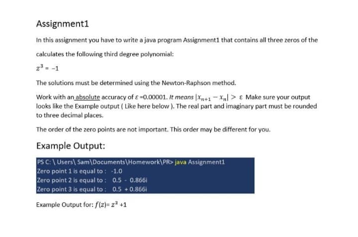 Assignment1
In this assignment you have to write a java program Assignment1 that contains all three zeros of the
calculates the following third degree polynomial:
23 = -1
The solutions must be determined using the Newton-Raphson method.
Work with an absolute accuracy of ɛ =0.00001. It means |x+1- X,] > ɛ Make sure your output
looks like the Example output ( Like here below ). The real part and imaginary part must be rounded
to three decimal places.
The order of the zero points are not important. This order may be different for you.
Example Output:
PS C:\ Users\ Sam\Documents\Homework\PR> java Assignment1
Zero point 1 is equal to : -1.0
Zero point 2 is equal to : 0.5 - 0.866i
Zero point 3 is equal to : 0.5 +0.866i
Example Output for: f(z)= z³ +1

