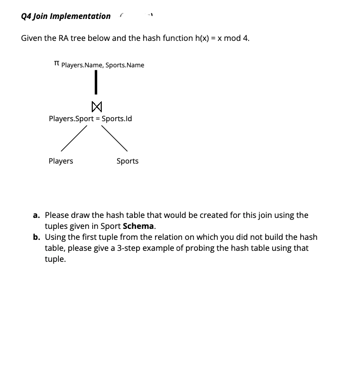 Q4 Join Implementation
Given the RA tree below and the hash function h(x) = x mod 4.
Tt Players.Name, Sports.Name
Players.Sport = Sports.ld
Players
Sports
a. Please draw the hash table that would be created for this join using the
tuples given in Sport Schema.
b. Using the first tuple from the relation on which you did not build the hash
table, please give a 3-step example of probing the hash table using that
tuple.
