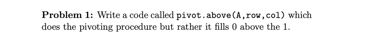 Problem 1: Write a code called pivot.above (A, row,col) which
does the pivoting procedure but rather it fills 0 above the 1.
