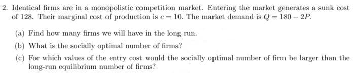 2. Identical firms are in a monopolistic competition market. Entering the market generates a sunk cost
of 128. Their marginal cost of production is e= 10. The market demand is Q = 180 – 2P.
(a) Find how many firms we will have in the long run.
(b) What is the socially optimal number of firms?
(c) For which values of the entry cost would the socially optimal number of firm be larger than the
long-run equilibrium number of firms?
