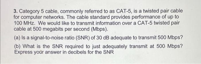 3. Category 5 cable, commonly referred to as CAT-5, is a twisted pair cable
for computer networks. The cable standard provides performance of up to
100 MHz. We would like to transmit information over a CAT-5 twisted pair
cable at 500 megabits per second (Mbps).
(a) Is a signal-to-noise ratio (SNR) of 30 dB adequate to transmit 500 Mbps?
(b) What is the SNR required to just adequately transmit at 500 Mbps?
Express your answer in decibels for the SNR
