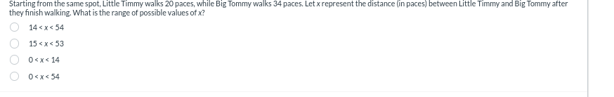 Starting from the same spot, Little Timmy walks 20 paces, while Big Tommy walks 34 paces. Let x represent the distance (in paces) between Little Timmy and Big Tommy after
they finish walking. What is the range of possible values of x?
000
14<x<54
15<x<53
0<x<14
0<x<54