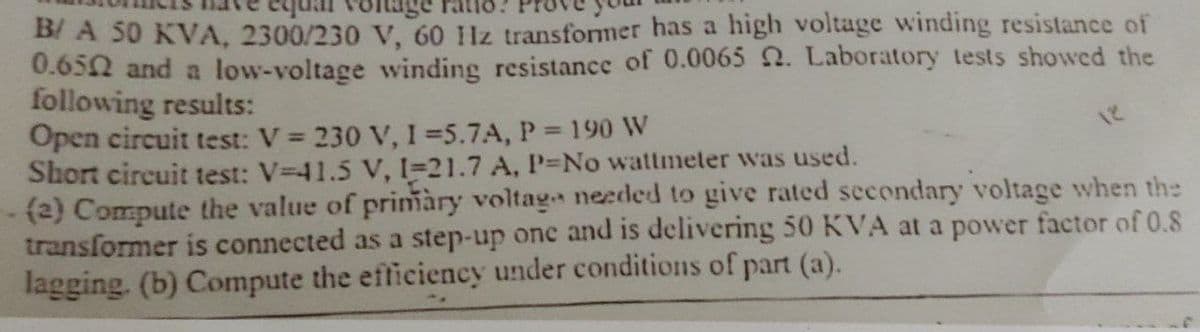 B/ A 50 KVA, 2300/230 V, 60 11z transformer has a high voltage winding resistance of
0.6502 and a low-voltage winding resistance of 0.0065 2. Laboratory tests showed the
following results:
Open circuit test: V = 230 V, 1=5.7A, P = 190 W
Short circuit test: V-41.5 V, 1-21.7 A, P-No wattmeter was used.
(2) Compute the value of primàry voltage needed to give rated secondary voltage when the
transformer is connected as a step-up one and is delivering 50 KVA at a power factor of 0.8
lagging. (b) Compute the efficiency under conditions of part (a).