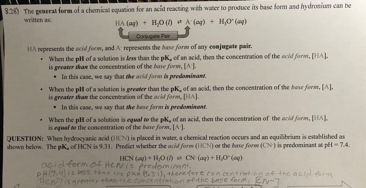 8.28) The general form of a chemical equation for an acid reacting with water to produce its base form and hydronium can be
written as:
HA (aq) + H₂O (1) A (aq) + H₂O+ (aq)
Conjugate Pair
HA represents the acid form, and A represents the base form of any conjugate pair.
When the pH of a solution is less than the pK, of an acid, then the concentration of the acid form, [HA],
is greater than the concentration of the base form, [A-].
In this case, we say that the acid form is predominant.
When the pH of a solution is greater than the pK, of an acid, then the concentration of the base form, [A],
is greater than the concentration of the acid form, [HA].
In this case, we say that the base form is predominant.
When the pH of a solution is equal to the pK, of an acid, then the concentration of the acid form, [HA],
is equal to the concentration of the base form, [A-].
QUESTION: When hydrocyanic acid (HCN) is placed in water, a chemical reaction occurs and an equilibrium is established as
shown below. The pK, of HCN is 9.31. Predict whether the acid form (HCN) or the base form (CN) is predominant at pH = 7.4.
CN- (aq) + H3O+ (aq)
HCN (aq) + H₂O (1)
acid form of Hewis predominant,
PH (7.4) is less than the pka (9.31), therefore concentration of the acid form,
ACM] is greater than the concentration of the base form, EN-]