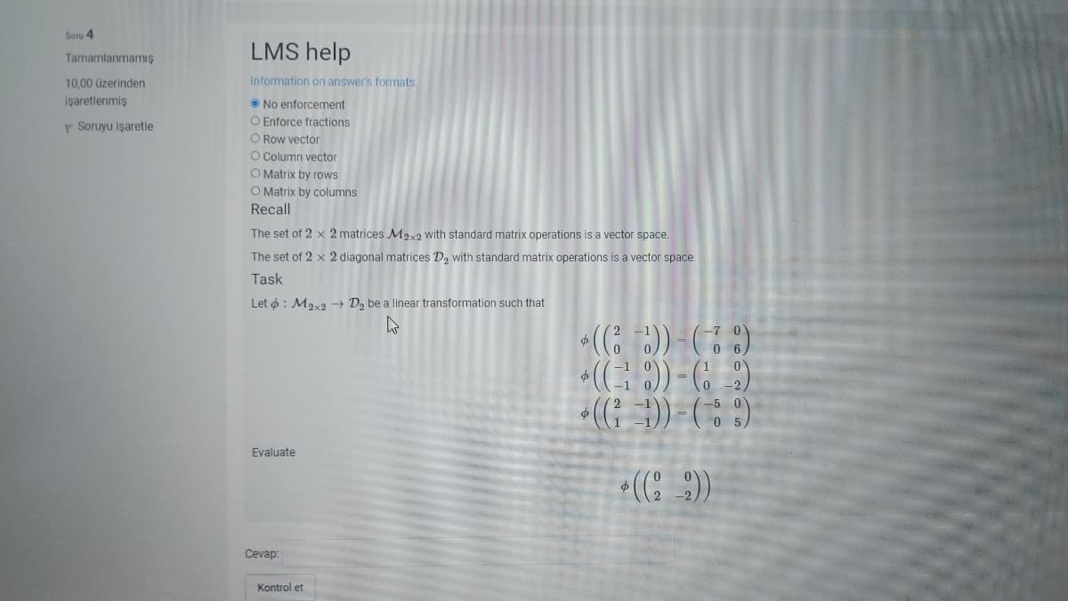 Soru 4
LMS help
Tamamlanmamış
10,00 üzerinden
Information on answer's formats.
işaretlenmiş
O No enforcement
O Enforce fractions
O Row vector
O Column vector
O Matrix by rows
O Matrix by columns
P Soruyu işaretle
Recall
The set of 2 x 2 matrices Max2 with standard matrix operations is a vector space.
The set of 2 x 2 diagonal matrices D, with standard matrix operations is a vector space.
Task
Let o : Mav D, be a linear transformation such that
())-)
Ф
Evaluate
Cevap
Kontrol et
