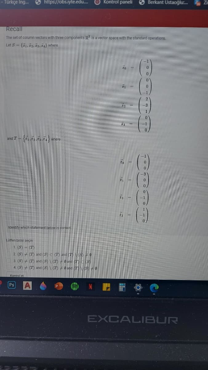 - Türkçe Ing.
S https://obs.iyte.edu.
Kontrol paneliı
3 Berkant Ustaoğlu.
Zi
Recall
The set of column vectors with three components R is a vector space with the standard operations.
Let S - {51,52, 53, 34} where
So
-3
33
I-
and T
where
to
t1
-1
Identify which statement below is correct.
Lütfen birini seçin:
1. (S) - (T)
2. (S) + (T) and (S) C (T) and (T) S 0
3. (S) + (T) and (S) \ (T) + Ø and (T) C (S)
4. (S) + (T) and (S)\ (T) Ø and (T) N(S) 0
Kontrol et
N E E O
Ps
EXCALIBUR
