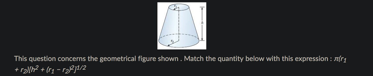 This question concerns the geometrical figure shown . Match the quantity below with this expression : A(r1
+ r2)[h? + (r1 – r2)²j1/2
