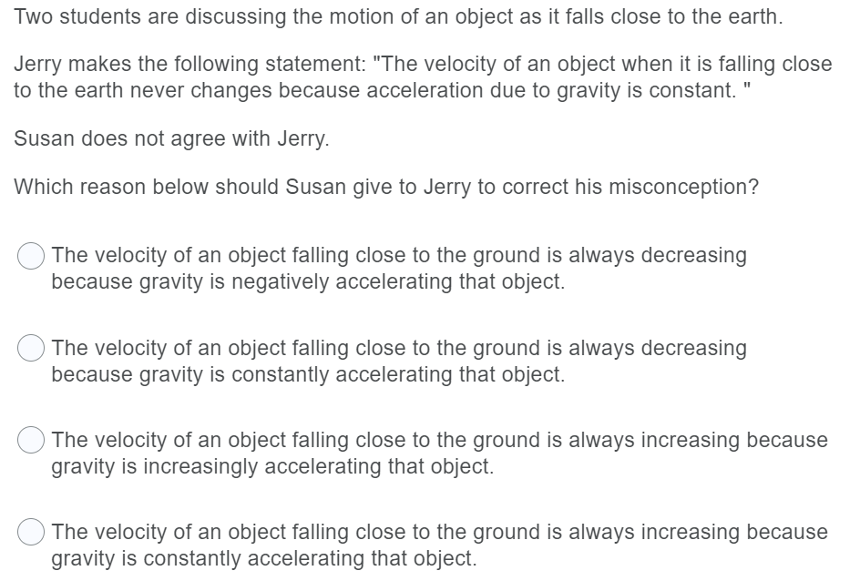 Two students are discussing the motion of an object as it falls close to the earth.
Jerry makes the following statement: "The velocity of an object when it is falling close
to the earth never changes because acceleration due to gravity is constant. "
Susan does not agree with Jerry.
Which reason below should Susan give to Jerry to correct his misconception?
The velocity of an object falling close to the ground is always decreasing
because gravity is negatively accelerating that object.
The velocity of an object falling close to the ground is always decreasing
because gravity is constantly accelerating that object.
The velocity of an object falling close to the ground is always increasing because
gravity is increasingly accelerating that object.
The velocity of an object falling close to the ground is always increasing because
gravity is constantly accelerating that object.
