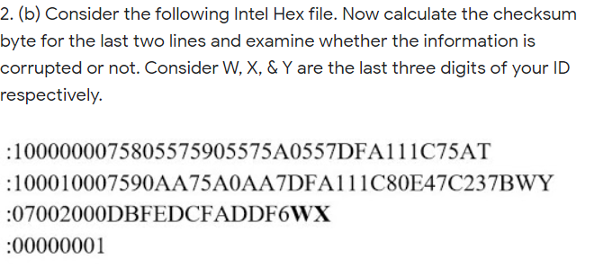 2. (b) Consider the following Intel Hex file. Now calculate the checksum
byte for the last two lines and examine whether the information is
corrupted or not. Consider W, X, & Y are the last three digits of your ID
respectively.
:1000000075805575905575A0557DFA111C75AT
:100010007590AA75A0AA7DFA111C80E47C237BWY
:07002000DBFEDCFADDF6WX
:00000001
