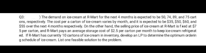 ) The demand on ice-cream at R-Mart for the next 4 months is expected to be 50, 74, 89, and 75 cart
Q3:
ons, respectively. The cost per a carton of ice-cream varies by month, and it is expected to be $35, $50, $60, and
$55 over the next 4 months respectively. On the other hand, the selling price of ice-cream at R-Mart is f ked at $7
5 per carton, and R-Mart pays an average storage cost of $2.5 per carton per month to keep ice-cream refrigerat
ed. If R-Mart has currently 10 cartons of ice-cream in inventory, develop an LP to determine the optimum orderin
g schedule of ice-cream. List one feasible solution to the problem.
