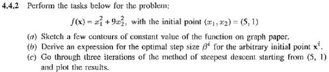 4.4.2 Perform the tasks below for the problem:
f(x) = ai +9a2, with the initial point (, 2) = (5, 1)
(a) Sketch a few contours of constant value of the function on graph paper.
(b) Derive an expression for the optimal step size B for the arbitrary initial point x'.
(c) Go through three iterations of the method of steepest descent starting from (5, 1)
and plot the results.
