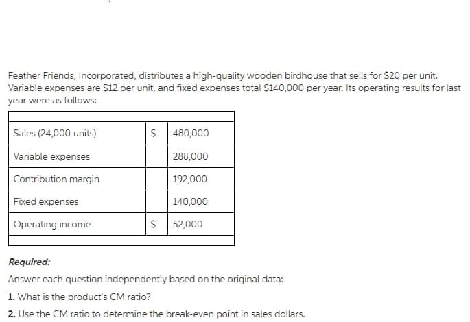 Feather Friends, Incorporated, distributes a high-quality wooden birdhouse that sells for $20 per unit.
Variable expenses are $12 per unit, and fixed expenses total $140,000 per year. Its operating results for last
year were as follows:
Sales (24,000 units)
480,000
Variable expenses
288,000
Contribution margin
192,000
Fixed expenses
140,000
Operating income
52,000
Required:
Answer each question independently based on the original data:
1. What is the product's CM ratio?
2. Use the CM ratio to determine the break-even point in sales dollars.
