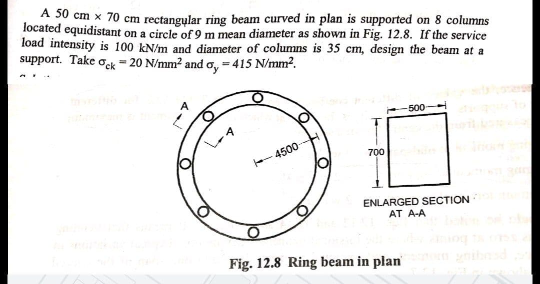 A 50 cm x 70 cm rectangylar ring beam curved in plan is supported on 8 columns
located equidistant on a circle of 9 m mean diameter as shown in Fig. 12.8. If the service
load intensity is 100 kN/m and diameter of columns is 35 cm, design the beam at a
support. Take ock
20 N/mm? and o, = 415 N/mm?.
%3D
A
-500
A
700
4500
ENLARGED SECTION
AT A-A
Fig. 12.8 Ring beam in plan
