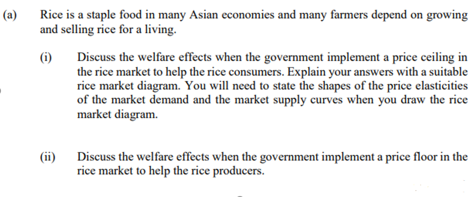 (a)
Rice is a staple food in many Asian economies and many farmers depend on growing
and selling rice for a living.
(i)
Discuss the welfare effects when the government implement a price ceiling in
the rice market to help the rice consumers. Explain your answers with a suitable
rice market diagram. You will need to state the shapes of the price elasticities
of the market demand and the market supply curves when you draw the rice
market diagram.
(ii)
Discuss the welfare effects when the government implement a price floor in the
rice market to help the rice producers.
