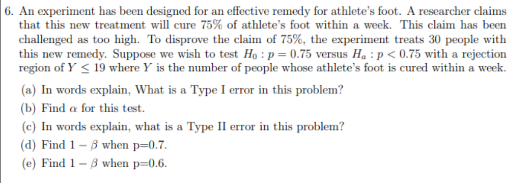 6. An experiment has been designed for an effective remedy for athlete's foot. A researcher claims
that this new treatment will cure 75% of athlete's foot within a week. This claim has been
challenged as to0 high. To disprove the claim of 75%, the experiment treats 30 people with
this new remedy. Suppose we wish to test Ho : p= 0.75 versus Ha :p < 0.75 with a rejection
region of Y < 19 where Y is the number of people whose athlete's foot is cured within a week.
(a) In words explain, What is a Type I error in this problem?
(b) Find a for this test.
(c) In words explain, what is a Type II error in this problem?
(d) Find 1 - B when p=0.7.
(e) Find 1– 3 when p=0.6.
