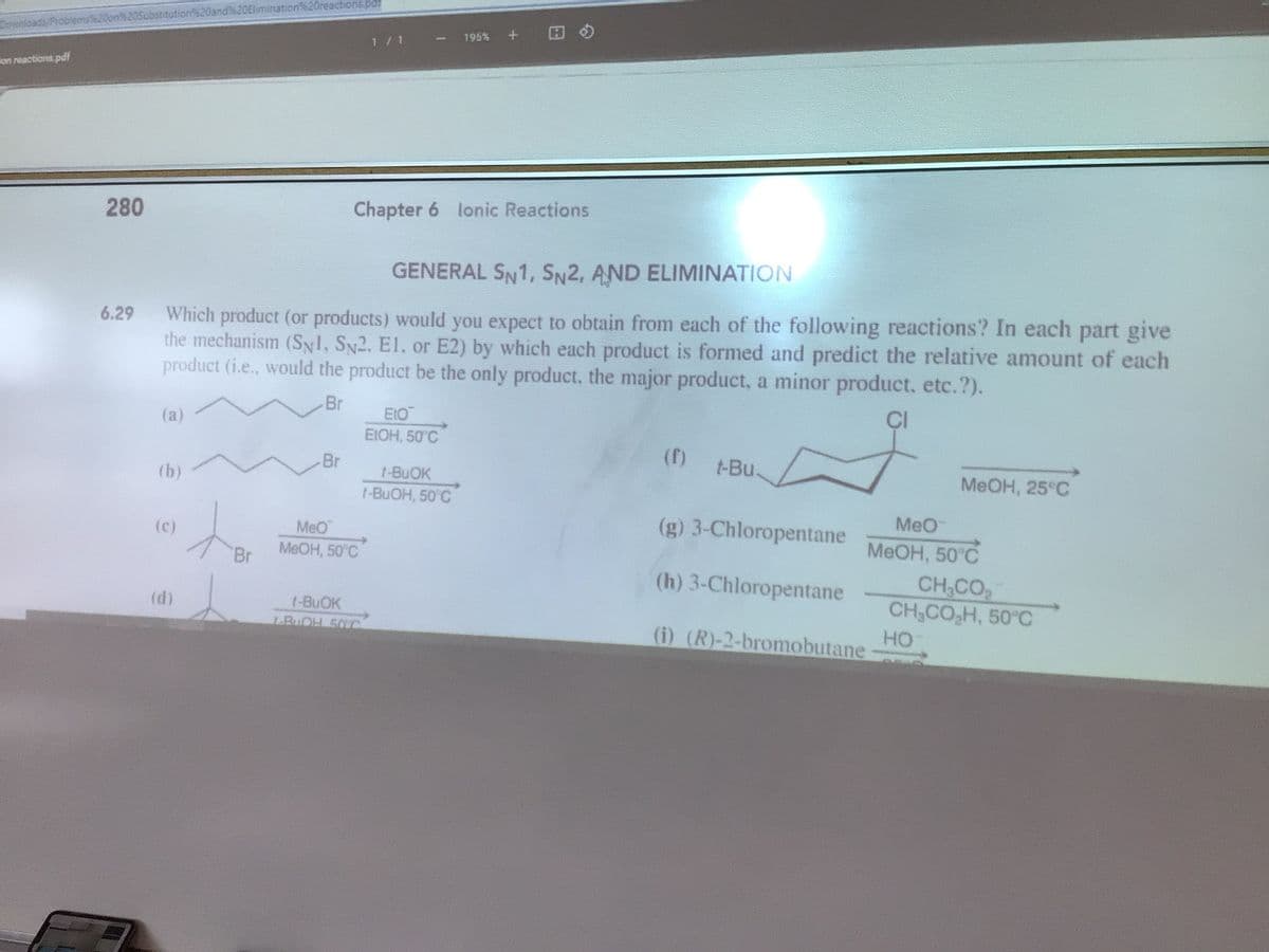 Substitution%20and20Elimination%20reactions.pdf
Downloads
195% + H
1/1
Fon reactions.pdf
280
Chapter 6 lonic Reactions
GENERAL SN1, SN2, AND ELIMINATION
Which product (or products) would you expect to obtain from each of the following reactions? In each part give
the mechanism (SNl, SN2. El, or E2) by which each product is formed and predict the relative amount of each
product (i.e., would the product be the only product, the major product, a minor product, etc.?).
6.29
Br
ÇI
E10
EIOH, 50 C
(a)
(f)
Br
t-Bu.
(b)
t-BUOK
MEOH, 25°C
t-BUOH, 50 C
Meo
(g) 3-Chloropentane
(c)
MeO
MEOH, 50°C
MEOH, 50°C
Br
CH,CO
CH,CO,H, 50°C
(h) 3-Chloropentane
(d)
t-BUOK
LBuOH 50VC
но
(i) (R)-2-bromobutane-
