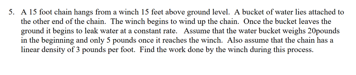 5. A 15 foot chain hangs from a winch 15 feet above ground level. A bucket of water lies attached to
the other end of the chain. The winch begins to wind up the chain. Once the bucket leaves the
ground it begins to leak water at a constant rate. Assume that the water bucket weighs 20pounds
in the beginning and only 5 pounds once it reaches the winch. Also assume that the chain has a
linear density of 3 pounds per foot. Find the work done by the winch during this process.
