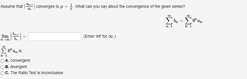 Assume that
converges to p = What can you say about the convergence of the given series?
6" an
n=1
lim =
(Enter 'inf for oo.)
00
E 6" an is:
OA. convergent
OB. divergent
C. The Ratio Test is inconclusive
