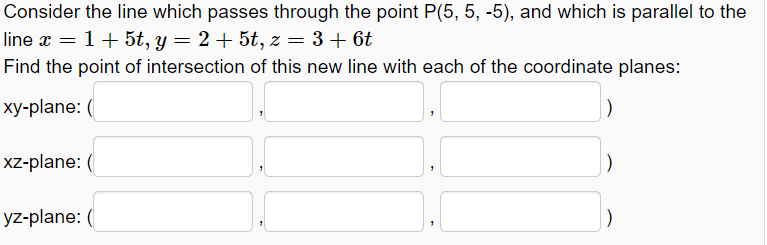 Consider the line which passes through the point P(5, 5, -5), and which is parallel to the
line x = 1+5t, y = 2+ 5t, z = 3 + 6t
Find the point of intersection of this new line with each of the coordinate planes:
xy-plane: (
xz-plane: (
yz-plane: (
