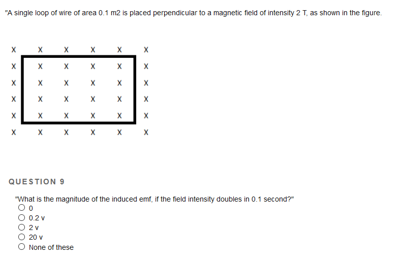 "A single loop of wire of area 0.1 m2 is placed perpendicular to a magnetic field of intensity 2 T, as shown in the figure.
х х х х х
х х х
X
X
X
X
X
х х х х х х
QUESTION 9
"What is the magnitude of the induced emf, if the field intensity doubles in 0.1 second?"
0.2 v
2 v
20 v
O None of these
