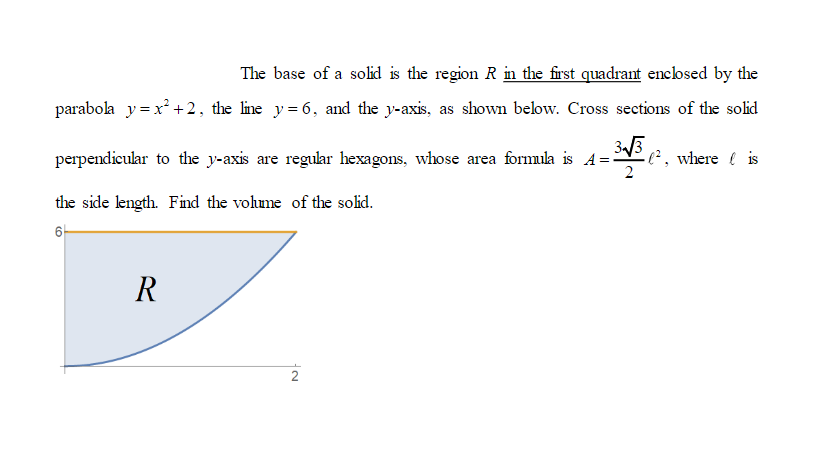 The base of a solid is the region \( R \) in the first quadrant enclosed by the parabola \( y = x^2 + 2 \), the line \( y = 6 \), and the y-axis, as shown below. Cross sections of the solid perpendicular to the y-axis are regular hexagons, whose area formula is \( A = \frac{3\sqrt{3}}{2} \ell^2 \), where \( \ell \) is the side length. Find the volume of the solid.

The diagram illustrates the region \( R \) in the coordinate plane. It is located in the first quadrant. The boundary of the region comprises:

1. The parabola \( y = x^2 + 2 \).
2. The horizontal line \( y = 6 \).
3. The y-axis.

The region \( R \) is shaded blue and lies under the line \( y = 6 \) and above the parabola \( y = x^2 + 2 \), starting at the y-axis and extending to the point where the line and the parabola intersect. The point of intersection on the graph is at approximately the x-coordinate of 2, where the parabola meets the horizontal line.

Find the volume of the solid by evaluating the integral of cross-sectional areas perpendicular to the y-axis. Each cross-section is a regular hexagon with the area given by the formula provided.