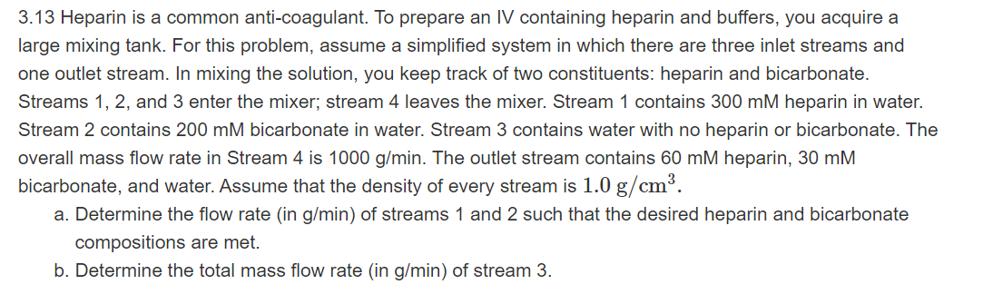 3.13 Heparin is a common anti-coagulant. To prepare an IV containing heparin and buffers, you acquire a
large mixing tank. For this problem, assume a simplified system in which there are three inlet streams and
one outlet stream. In mixing the solution, you keep track of two constituents: heparin and bicarbonate.
Streams 1, 2, and 3 enter the mixer; stream 4 leaves the mixer. Stream 1 contains 300 mM heparin in water.
Stream 2 contains 200 mM bicarbonate in water. Stream 3 contains water with no heparin or bicarbonate. The
overall mass flow rate in Stream 4 is 1000 g/min. The outlet stream contains 60 mM heparin, 30 mM
bicarbonate, and water. Assume that the density of every stream is 1.0 g/cm³.
a. Determine the flow rate (in g/min) of streams 1 and 2 such that the desired heparin and bicarbonate
compositions are met.
b. Determine the total mass flow rate (in g/min) of stream 3.
