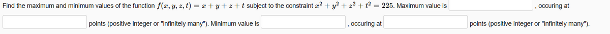 Find the maximum and minimum values of the function f(x, y, z, t) = x + y + z +t subject to the constraint x2 + y? + z² + t² = 225. Maximum value is
| , occuring at
points (positive integer or "infinitely many"). Minimum value is
occuring at
points (positive integer or "infinitely many").
