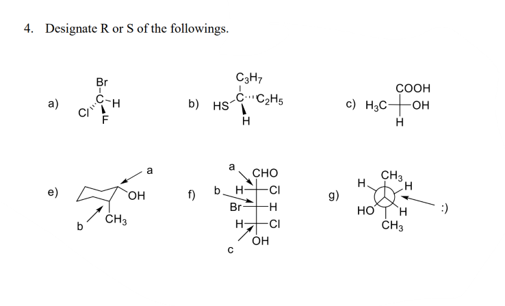 4. Designate R or S of the followings.
Br
C3H7
COOH
C-H
b) HS
H
CC2H5
с) Hас— он
a)
H
a
CHO
a
CH3
H.
g)
HO
ČH3
e)
OH
f)
b. H-
-CI
Br-
-H
:)
ČH3
H-
-CI
OH
