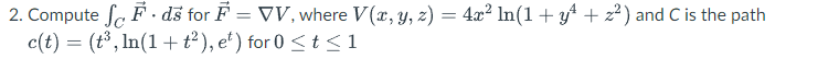 2. Compute fe F · dš for F = VV, where V(x, y, z) = 4x² ln(1 + yt + z2) and C is the path
c(t) = (t³, In(1+ t²), e') for 0 <t <1
%3D
