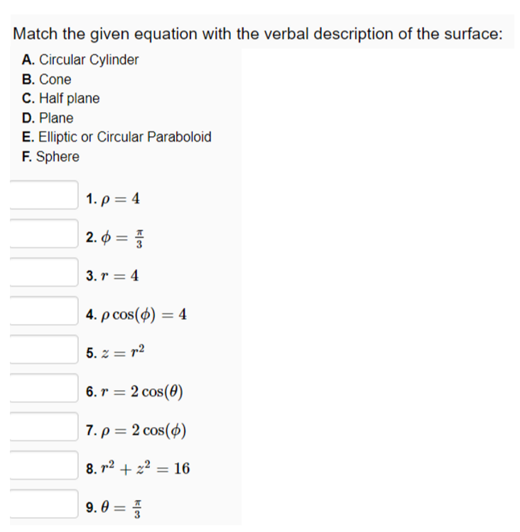 Match the given equation with the verbal description of the surface:
A. Circular Cylinder
В. Cone
C. Half plane
D. Plane
E. Elliptic or Circular Paraboloid
F. Sphere
1. ρ=4
2. 0 =
%3D
3. r = 4
4. p cos(4) =
5. z = r2
6. r = 2 cos(0)
7. ρ=2cos (φ)
8. r2 + z2 = 16
9. 0
= 4
