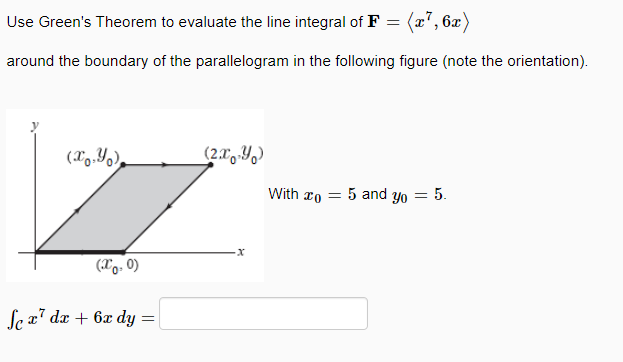 Use Green's Theorem to evaluate the line integral of F = (x7, 6x)
around the boundary of the parallelogram in the following figure (note the orientation).
With ro = 5 and yo = 5.
(Xo. 0)
Sex7 dx + 6x dy
