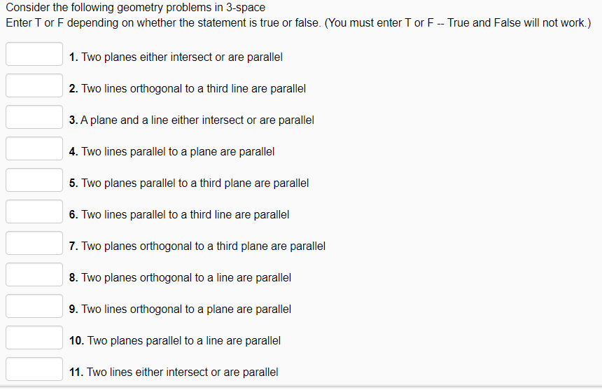 Consider the following geometry problems in 3-space
Enter T or F depending on whether the statement is true or false. (You must enter T or F -- True and False will not work.)
1. Two planes either intersect or are parallel
2. Two lines orthogonal to a third line are parallel
3. A plane and a line either intersect or are parallel
4. Two lines parallel to a plane are parallel
5. Two planes parallel to a third plane are parallel
6. Two lines parallel to a third line are parallel
7. Two planes orthogonal to a third plane are parallel
8. Two planes orthogonal to a line are parallel
9. Two lines orthogonal to a plane are parallel
10. Two planes parallel to a line are parallel
11. Two lines either intersect or are parallel
