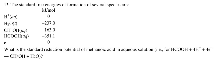 13. The standard free energies of formation of several species are:
kJ/mol
H*(aq)
-237.0
H2O(1)
CH3OH(aq)
НСООН(аq)
-163.0
-351.1
e
What is the standard reduction potential of methanoic acid in aqueous solution (i.e., for HCOOH + 4H* + 4e
→ CH3OH + H2O)?
