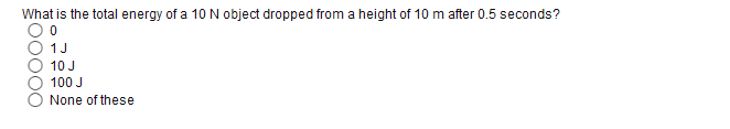 What is the total energy of a 10N object dropped from a height of 10 m after 0.5 seconds?
1J
10 J
100 J
None of these
