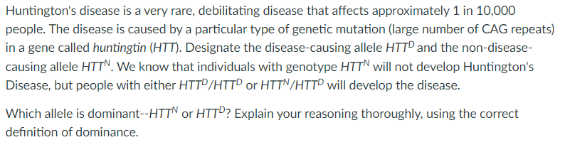 Huntington's disease is a very rare, debilitating disease that affects approximately 1 in 10,000
people. The disease is caused by a particular type of genetic mutation (large number of CAG repeats)
in a gene called huntingtin (HTT). Designate the disease-causing allele HTTP and the non-disease-
causing allele HTTN. We know that individuals with genotype HTTN will not develop Huntington's
Disease, but people with either HTTD/HTTP or HTTN/HTTD will develop the disease.
Which allele is dominant--HTTN or HTTP? Explain your reasoning thoroughly, using the correct
definition of dominance.