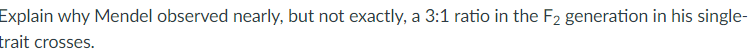 Explain why Mendel observed nearly, but not exactly, a 3:1 ratio in the F2 generation in his single-
trait crosses.