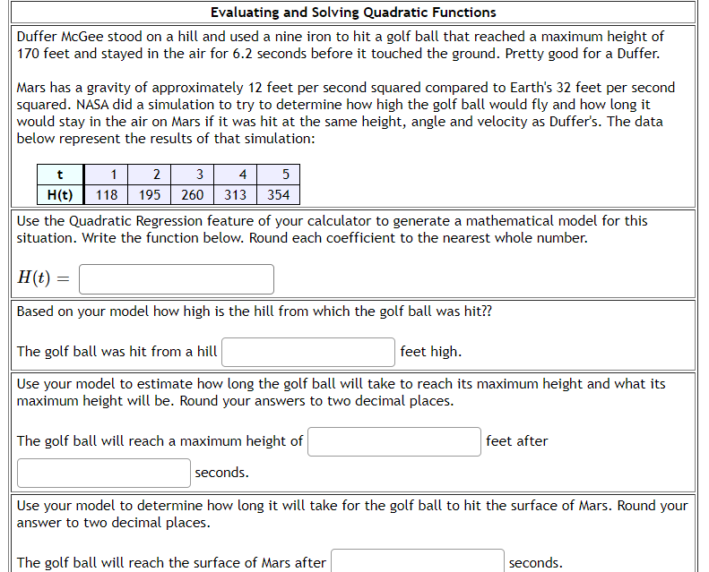 Evaluating and Solving Quadratic Functions
Duffer McGee stood on a hill and used a nine iron to hit a golf ball that reached a maximum height of
170 feet and stayed in the air for 6.2 seconds before it touched the ground. Pretty good for a Duffer.
Mars has a gravity of approximately 12 feet per second squared compared to Earth's 32 feet per second
squared. NASA did a simulation to try to determine how high the golf ball would fly and how long it
would stay in the air on Mars if it was hit at the same height, angle and velocity as Duffer's. The data
below represent the results of that simulation:
t 1 2 3 4 5
195 260 313 354
H(t) 118
Use the Quadratic Regression feature of your calculator to generate a mathematical model for this
situation. Write the function below. Round each coefficient to the nearest whole number.
H(t) =
Based on your model how high is the hill from which the golf ball was hit??
The golf ball was hit from a hill
feet high.
Use your model to estimate how long the golf ball will take to reach its maximum height and what its
maximum height will be. Round your answers to two decimal places.
The golf ball will reach a maximum height of
seconds.
Use your model to determine how long it will take for the golf ball to hit the surface of Mars. Round your
answer to two decimal places.
The golf ball will reach the surface of Mars after
feet after
seconds.