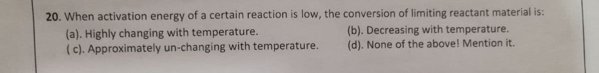 20. When activation energy of a certain reaction is low, the conversion of limiting reactant material is:
(a). Highly changing with temperature.
(c). Approximately un-changing with temperature.
(b). Decreasing with temperature.
(d). None of the above! Mention it.
