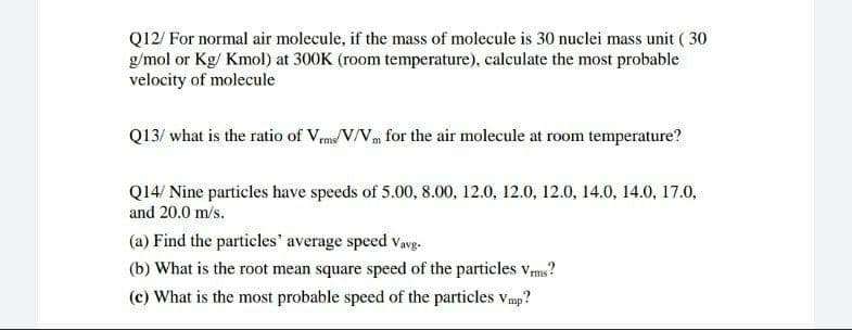 Q12/ For normal air molecule, if the mass of molecule is 30 nuclei mass unit ( 30
g/mol or Kg/ Kmol) at 300K (room temperature), calculate the most probable
velocity of molecule
Q13/ what is the ratio of Vms/V/V for the air molecule at room temperature?
Q14/ Nine particles have speeds of 5.00, 8.00, 12.0, 12.0, 12.0, 14.0, 14.0, 17.0,
and 20.0 m/s.
(a) Find the particles' average speed Vavg-
(b) What is the root mean square speed of the particles Vms?
(c) What is the most probable speed of the particles vmp?
